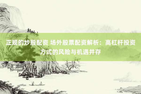 正规的炒股配资 场外股票配资解析：高杠杆投资方式的风险与机遇并存