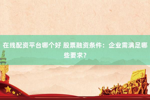 在线配资平台哪个好 股票融资条件：企业需满足哪些要求？