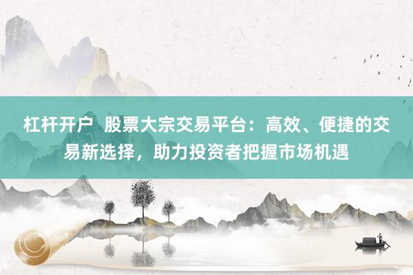 杠杆开户  股票大宗交易平台：高效、便捷的交易新选择，助力投资者把握市场机遇
