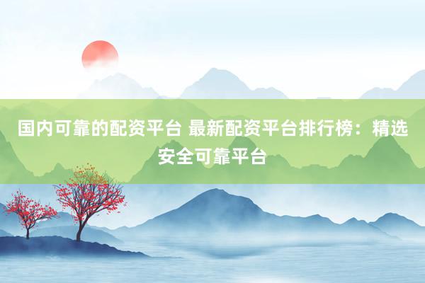 国内可靠的配资平台 最新配资平台排行榜：精选安全可靠平台