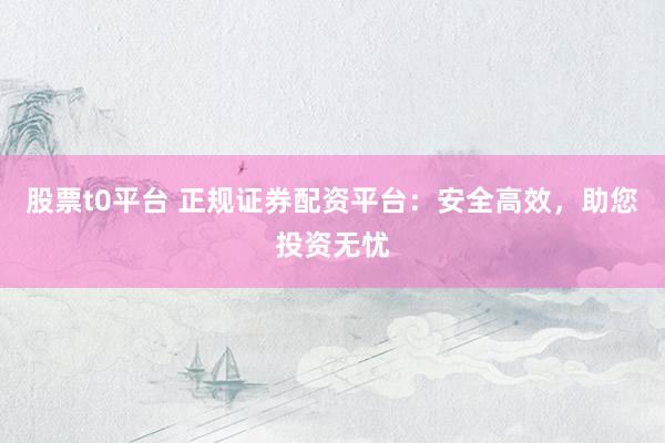 股票t0平台 正规证券配资平台：安全高效，助您投资无忧