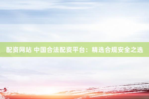 配资网站 中国合法配资平台：精选合规安全之选