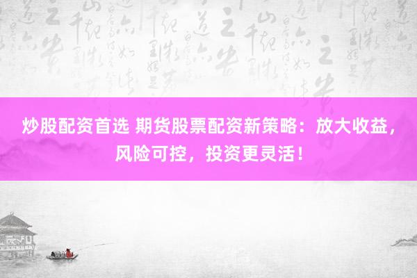 炒股配资首选 期货股票配资新策略：放大收益，风险可控，投资更灵活！