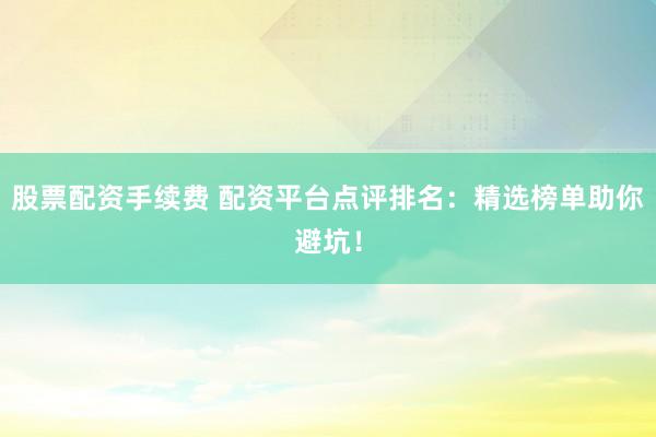 股票配资手续费 配资平台点评排名：精选榜单助你避坑！