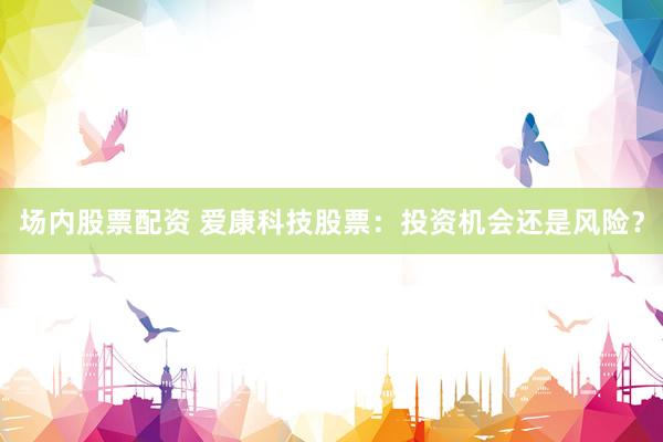 场内股票配资 爱康科技股票：投资机会还是风险？