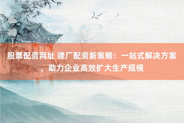 股票配资网址 建厂配资新策略：一站式解决方案，助力企业高效扩大生产规模
