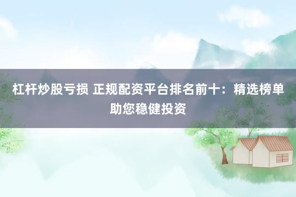 杠杆炒股亏损 正规配资平台排名前十：精选榜单助您稳健投资