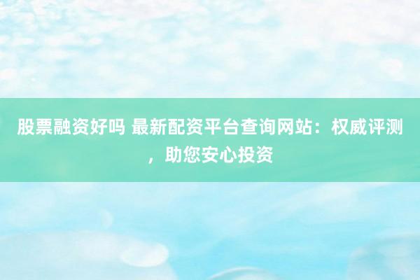 股票融资好吗 最新配资平台查询网站：权威评测，助您安心投资