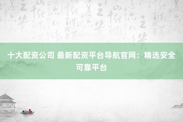 十大配资公司 最新配资平台导航官网：精选安全可靠平台