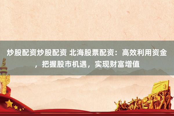 炒股配资炒股配资 北海股票配资：高效利用资金，把握股市机遇，实现财富增值