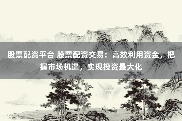 股票配资平台 股票配资交易：高效利用资金，把握市场机遇，实现投资最大化