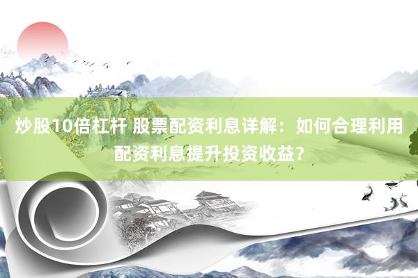 炒股10倍杠杆 股票配资利息详解：如何合理利用配资利息提升投资收益？