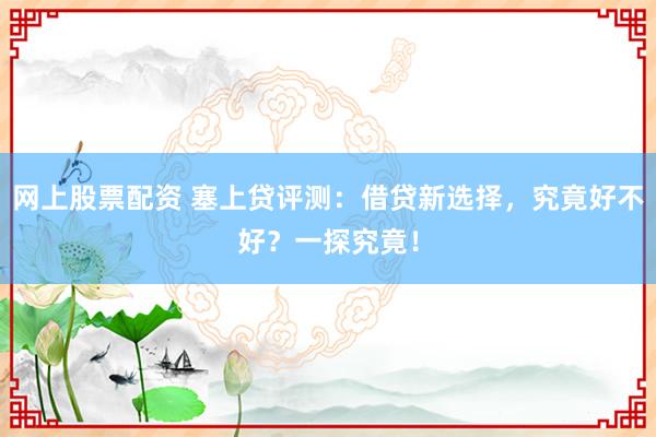 网上股票配资 塞上贷评测：借贷新选择，究竟好不好？一探究竟！