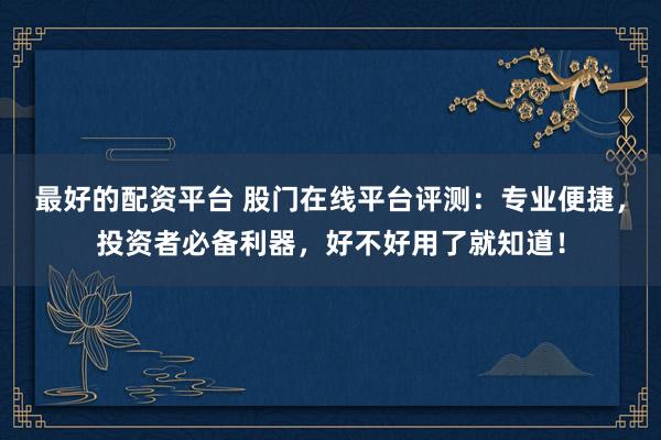 最好的配资平台 股门在线平台评测：专业便捷，投资者必备利器，好不好用了就知道！