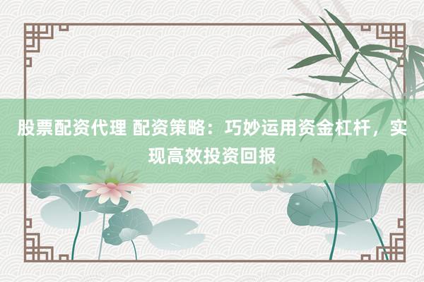 股票配资代理 配资策略：巧妙运用资金杠杆，实现高效投资回报