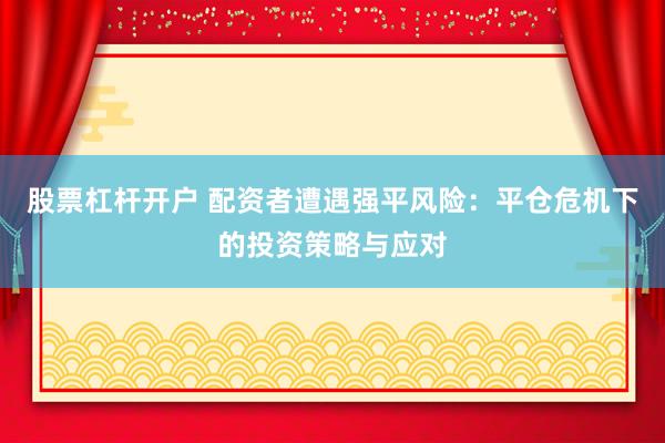 股票杠杆开户 配资者遭遇强平风险：平仓危机下的投资策略与应对