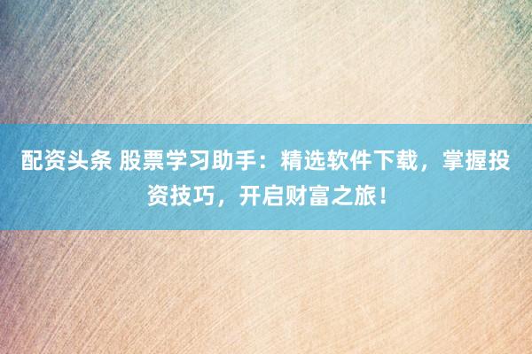 配资头条 股票学习助手：精选软件下载，掌握投资技巧，开启财富之旅！