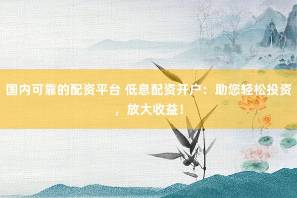 国内可靠的配资平台 低息配资开户：助您轻松投资，放大收益！