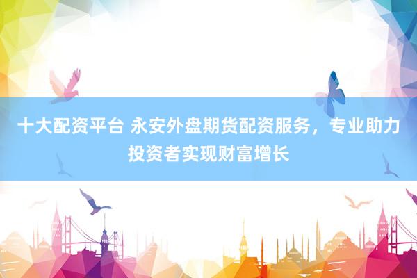 十大配资平台 永安外盘期货配资服务，专业助力投资者实现财富增长