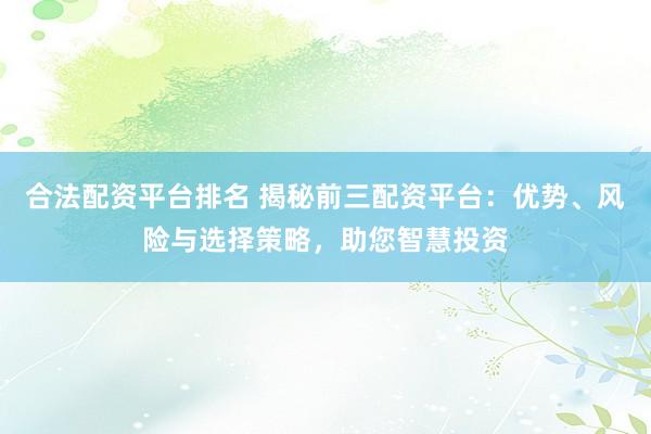 合法配资平台排名 揭秘前三配资平台：优势、风险与选择策略，助您智慧投资