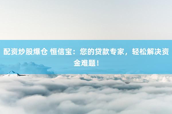 配资炒股爆仓 恒信宝：您的贷款专家，轻松解决资金难题！