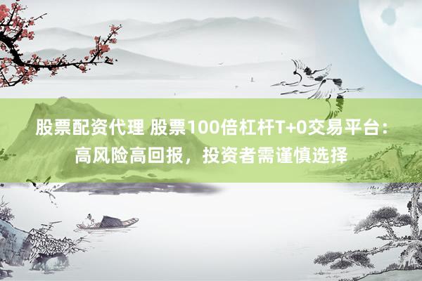 股票配资代理 股票100倍杠杆T+0交易平台：高风险高回报，投资者需谨慎选择