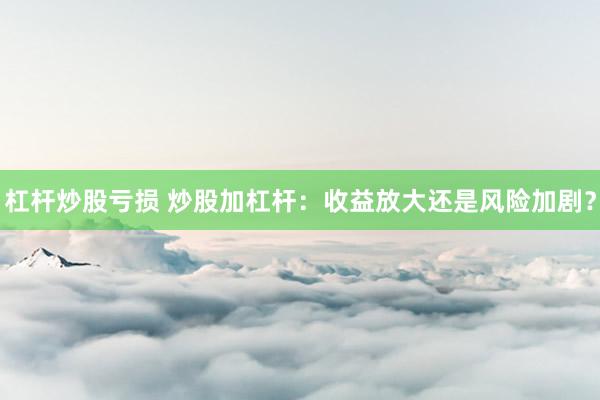 杠杆炒股亏损 炒股加杠杆：收益放大还是风险加剧？