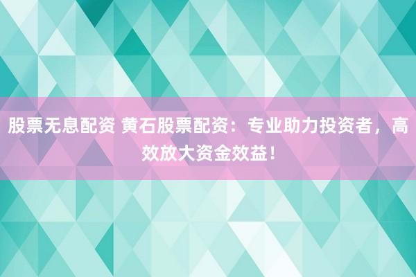 股票无息配资 黄石股票配资：专业助力投资者，高效放大资金效益！