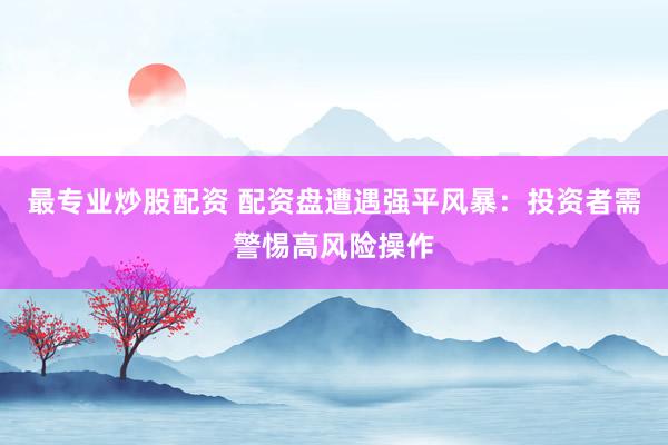 最专业炒股配资 配资盘遭遇强平风暴：投资者需警惕高风险操作