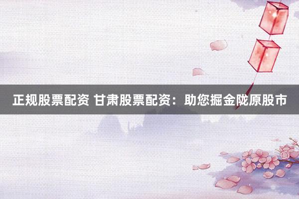 正规股票配资 甘肃股票配资：助您掘金陇原股市