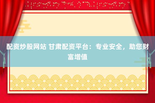 配资炒股网站 甘肃配资平台：专业安全，助您财富增值
