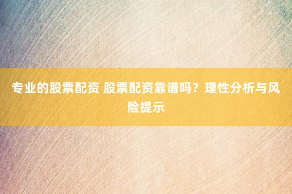 专业的股票配资 股票配资靠谱吗？理性分析与风险提示