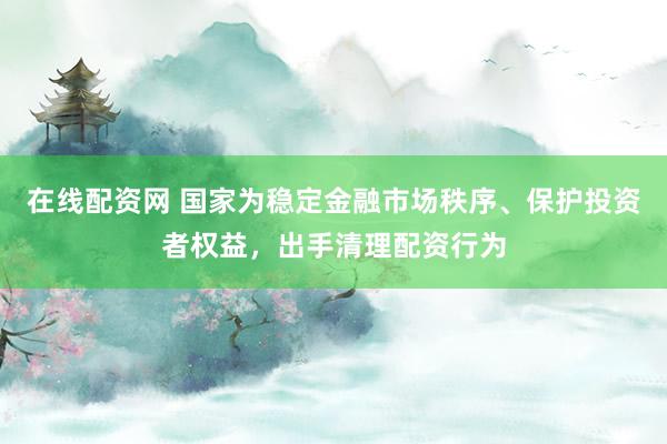 在线配资网 国家为稳定金融市场秩序、保护投资者权益，出手清理配资行为