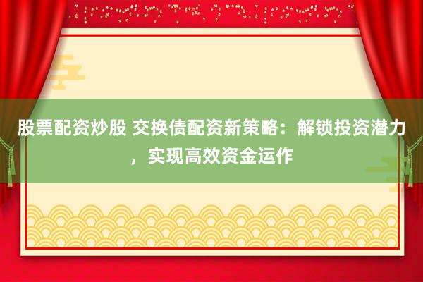 股票配资炒股 交换债配资新策略：解锁投资潜力，实现高效资金运作