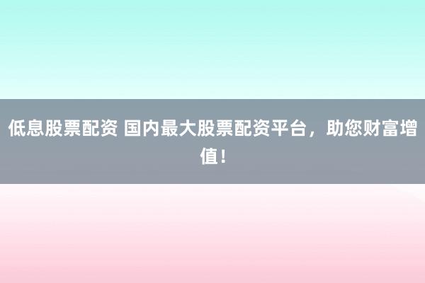 低息股票配资 国内最大股票配资平台，助您财富增值！