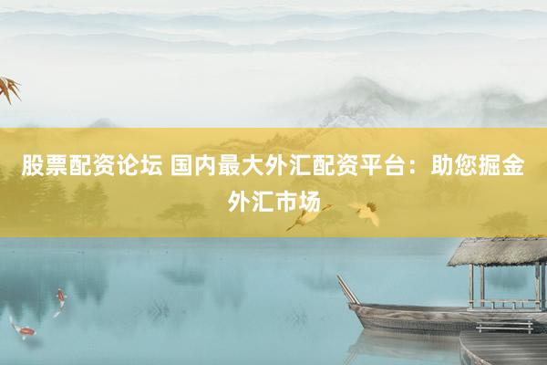 股票配资论坛 国内最大外汇配资平台：助您掘金外汇市场