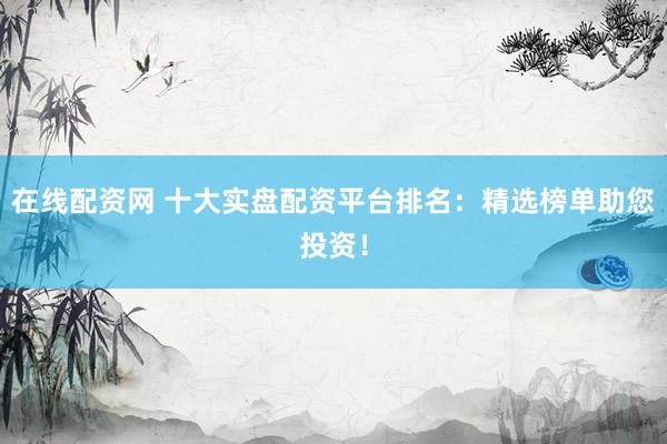在线配资网 十大实盘配资平台排名：精选榜单助您投资！