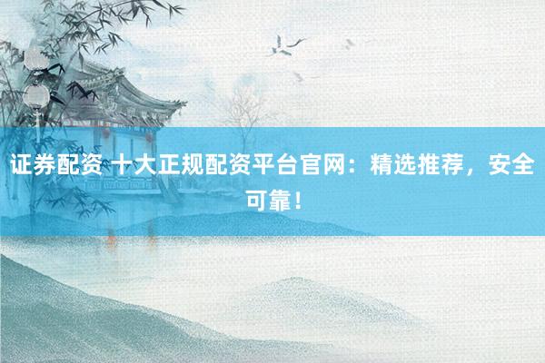 证券配资 十大正规配资平台官网：精选推荐，安全可靠！