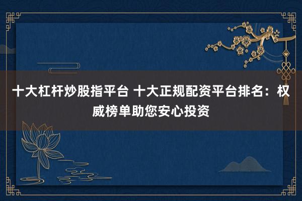 十大杠杆炒股指平台 十大正规配资平台排名：权威榜单助您安心投资