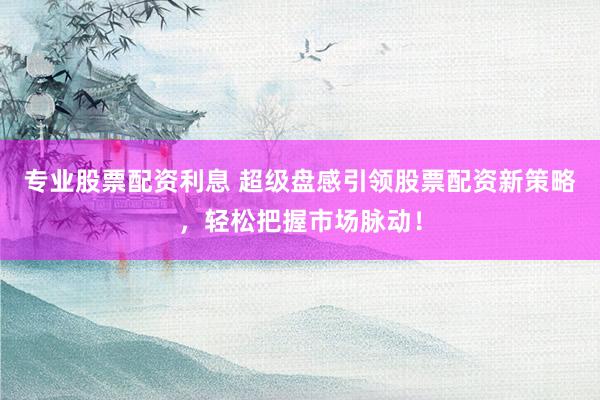 专业股票配资利息 超级盘感引领股票配资新策略，轻松把握市场脉动！
