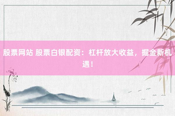 股票网站 股票白银配资：杠杆放大收益，掘金新机遇！