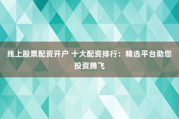 线上股票配资开户 十大配资排行：精选平台助您投资腾飞