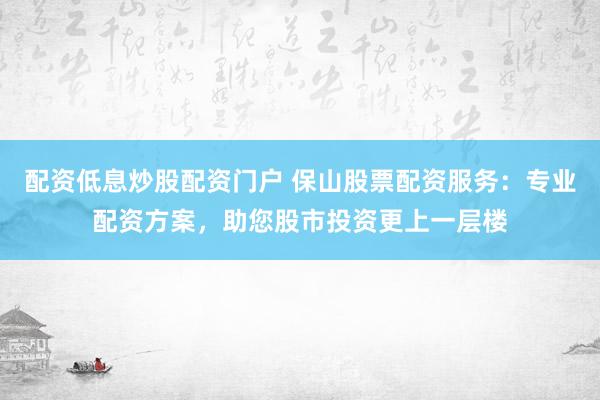 配资低息炒股配资门户 保山股票配资服务：专业配资方案，助您股市投资更上一层楼
