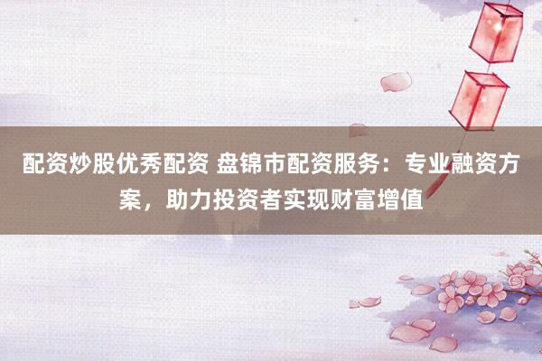 配资炒股优秀配资 盘锦市配资服务：专业融资方案，助力投资者实现财富增值
