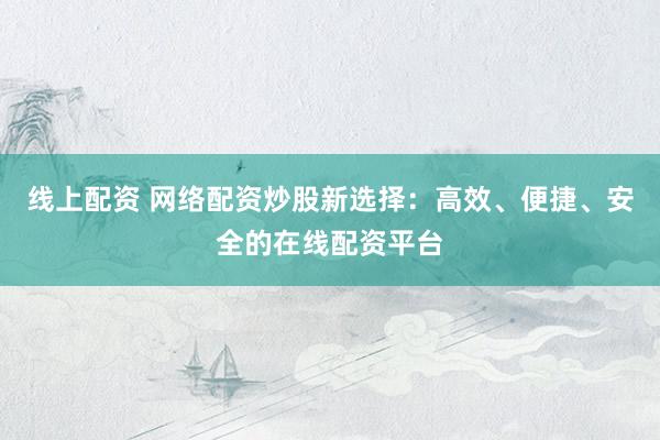 线上配资 网络配资炒股新选择：高效、便捷、安全的在线配资平台