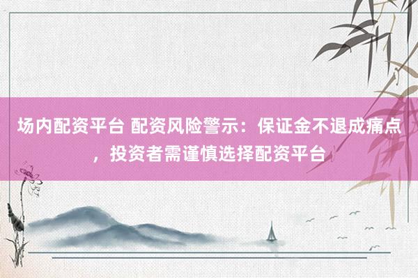 场内配资平台 配资风险警示：保证金不退成痛点，投资者需谨慎选择配资平台