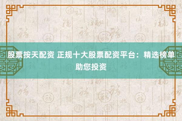 股票按天配资 正规十大股票配资平台：精选榜单助您投资