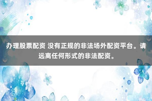 办理股票配资 没有正规的非法场外配资平台。请远离任何形式的非法配资。