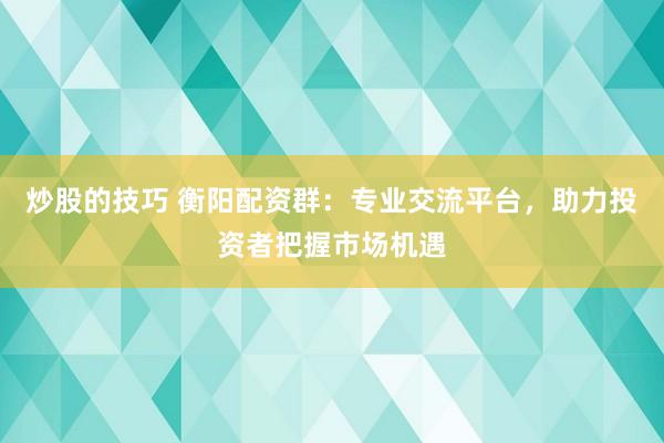 炒股的技巧 衡阳配资群：专业交流平台，助力投资者把握市场机遇
