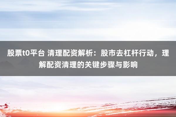 股票t0平台 清理配资解析：股市去杠杆行动，理解配资清理的关键步骤与影响